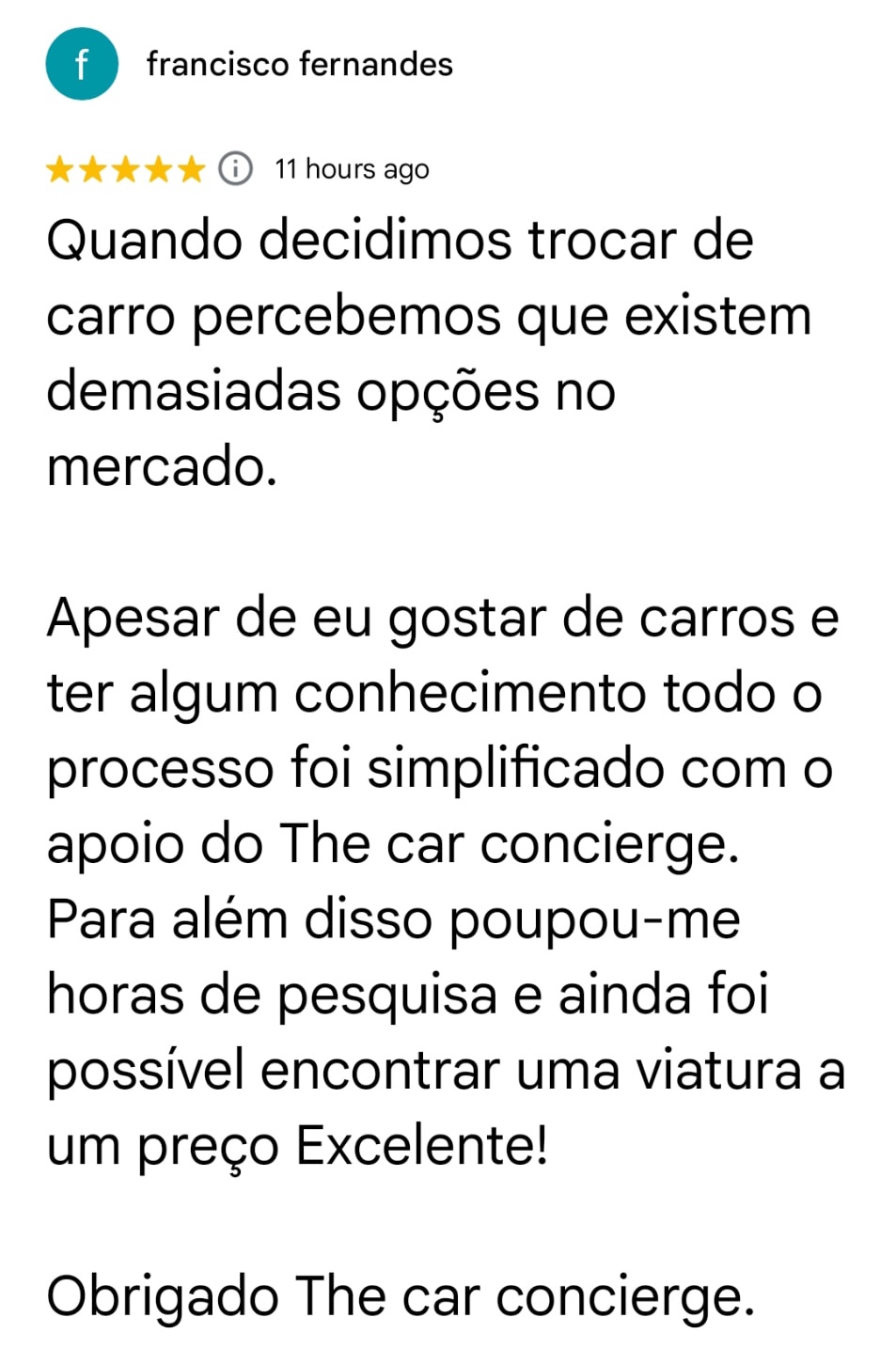 francisco fernandes · 5/5 · Google. Quando decidimos trocar de carro percebemos que existem demasiadas opções no mercado.
Apesar de eu gostar de carros e ter algum conhecimento todo o processo foi simplificado com o apoio do The car concierge. Para além disso poupou-me horas de pesquisa e ainda foi possível encontrar uma viatura a um preço Excelente!
Obrigado The car concierge.