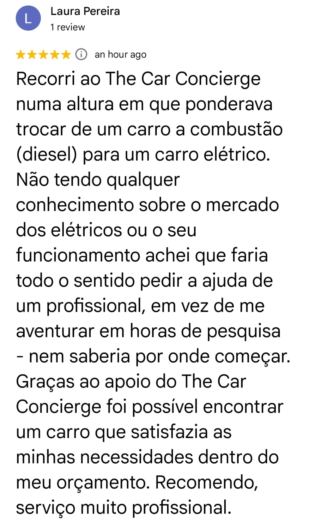 Laura Pereira · 5/5 · Google. Recorri ao The Car Concierge numa altura em que ponderava trocar de um carro a combustão (diesel) para um carro elétrico. Não tendo qualquer conhecimento sobre o mercado dos elétricos ou o seu funcionamento achei que faria todo o sentido pedir a ajuda de um profissional, em vez de me aventurar em horas de pesquisa - nem saberia por onde começar. Graças ao apoio do The Car Concierge foi possível encontrar um carro que satisfazia as minhas necessidades dentro do meu orçamento. Recomendo, serviço muito profissional.